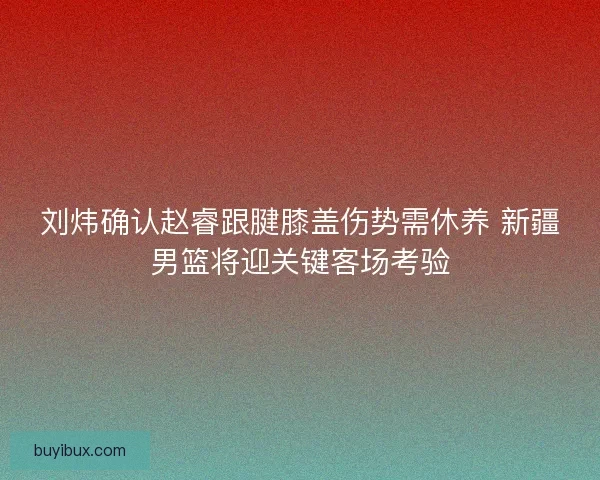 刘炜确认赵睿跟腱膝盖伤势需休养 新疆男篮将迎关键客场考验