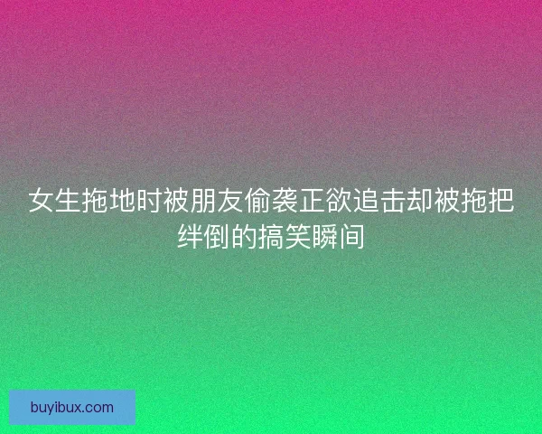 女生拖地时被朋友偷袭正欲追击却被拖把绊倒的搞笑瞬间 女生拖地时被朋友偷袭正欲追击却被拖把绊倒的搞笑瞬间