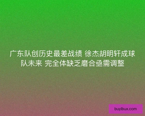 广东队创历史最差战绩 徐杰胡明轩成球队未来 完全体缺乏磨合亟需调整