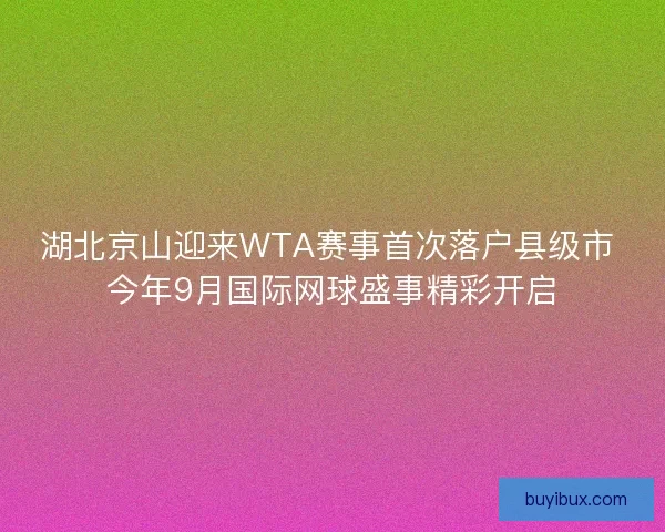 湖北京山迎来WTA赛事首次落户县级市 今年9月国际网球盛事精彩开启