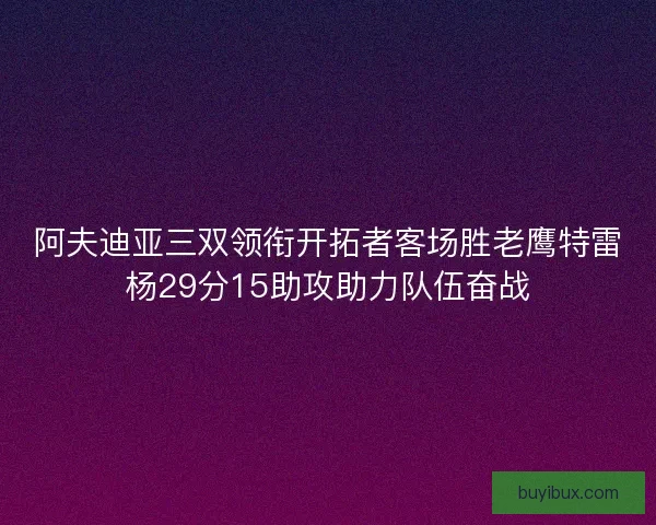 阿夫迪亚三双领衔开拓者客场胜老鹰特雷杨29分15助攻助力队伍奋战