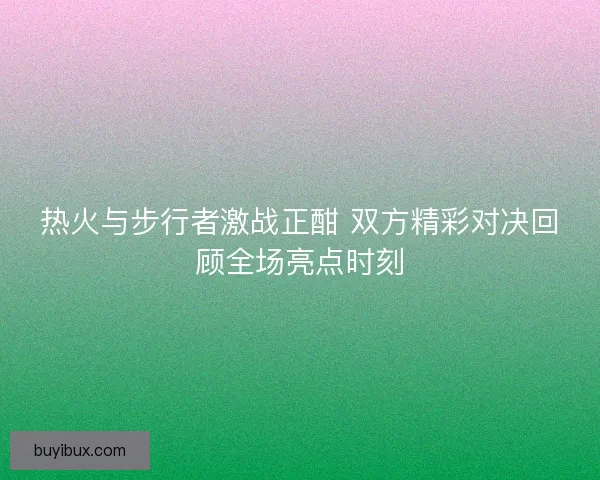 热火与步行者激战正酣 双方精彩对决回顾全场亮点时刻