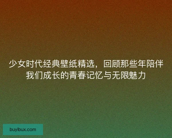 少女时代经典壁纸精选，回顾那些年陪伴我们成长的青春记忆与无限魅力