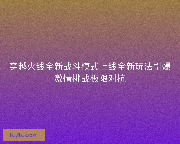 穿越火线全新战斗模式上线全新玩法引爆激情挑战极限对抗
