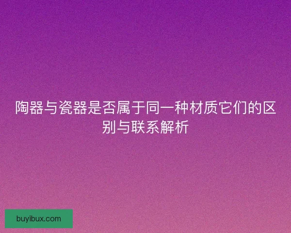 陶器与瓷器是否属于同一种材质它们的区别与联系解析 陶器与瓷器是否属于同一种材质它们的区别与联系解析