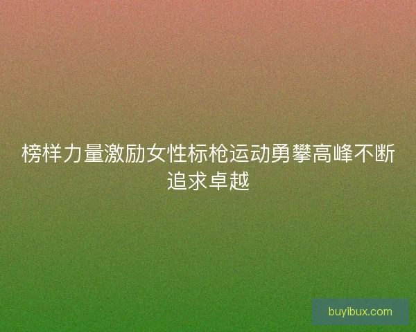 榜样力量激励女性标枪运动勇攀高峰不断追求卓越 榜样力量激励女性标枪运动勇攀高峰不断追求卓越