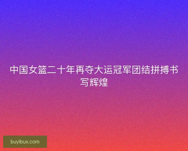 中国女篮二十年再夺大运冠军团结拼搏书写辉煌