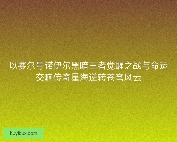 以赛尔号诺伊尔黑暗王者觉醒之战与命运交响传奇星海逆转苍穹风云