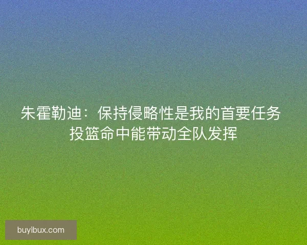 朱霍勒迪：保持侵略性是我的首要任务 投篮命中能带动全队发挥