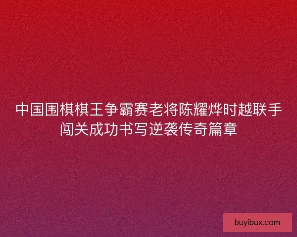 中国围棋棋王争霸赛老将陈耀烨时越联手闯关成功书写逆袭传奇篇章