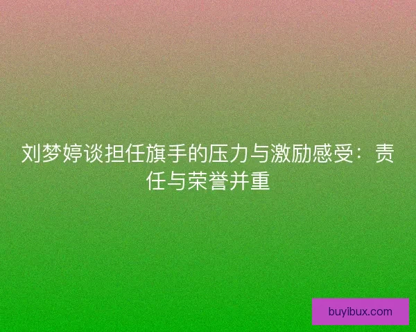 刘梦婷谈担任旗手的压力与激励感受：责任与荣誉并重
