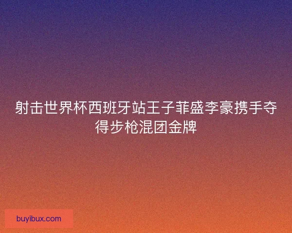 射击世界杯西班牙站王子菲盛李豪携手夺得步枪混团金牌