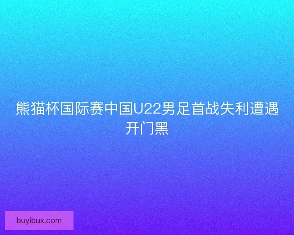 熊猫杯国际赛中国U22男足首战失利遭遇开门黑