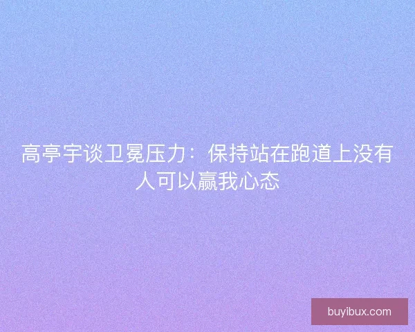 高亭宇谈卫冕压力：保持站在跑道上没有人可以赢我心态