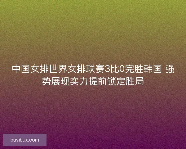 中国女排世界女排联赛3比0完胜韩国 强势展现实力提前锁定胜局
