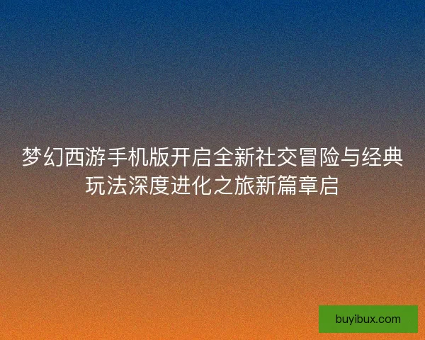 梦幻西游手机版开启全新社交冒险与经典玩法深度进化之旅新篇章启