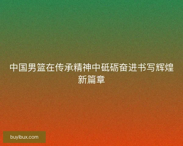 中国男篮在传承精神中砥砺奋进书写辉煌新篇章