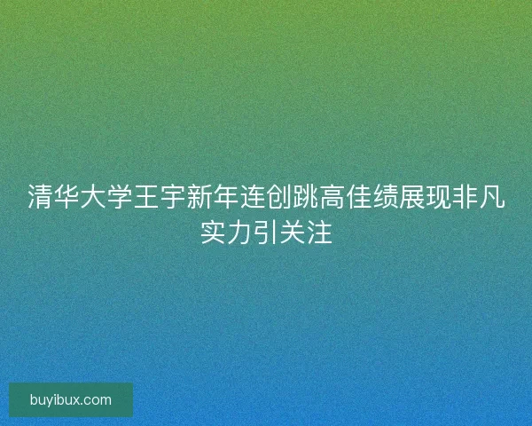 清华大学王宇新年连创跳高佳绩展现非凡实力引关注 清华大学王宇新年连创跳高佳绩展现非凡实力引关注