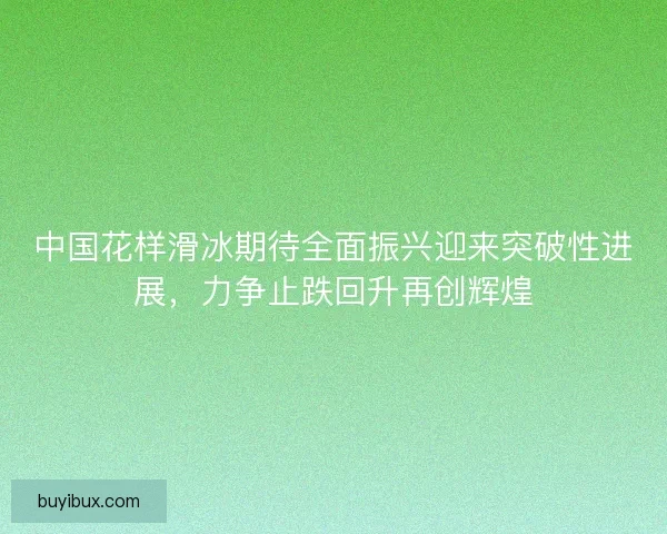 中国花样滑冰期待全面振兴迎来突破性进展,力争止跌回升再创辉煌 中国花样滑冰期待全面振兴迎来突破性进展,力争止跌回升再创辉煌
