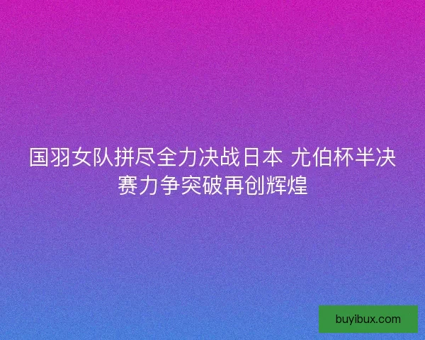 国羽女队拼尽全力决战日本 尤伯杯半决赛力争突破再创辉煌