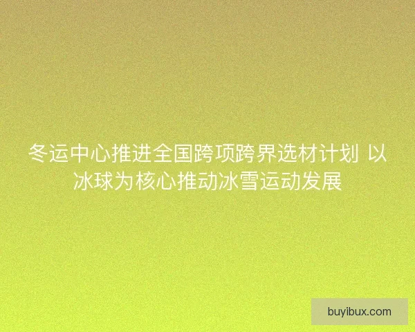 冬运中心推进全国跨项跨界选材计划 以冰球为核心推动冰雪运动发展