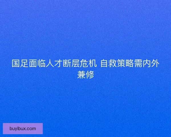 国足面临人才断层危机 自救策略需内外兼修