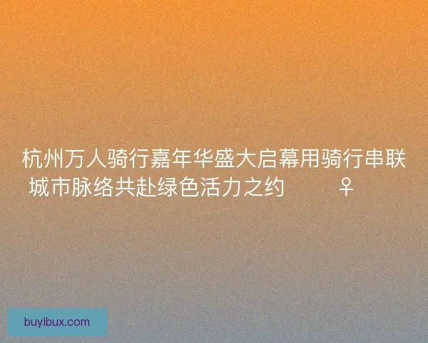杭州万人骑行嘉年华盛大启幕用骑行串联城市脉络共赴绿色活力之约 🚴‍♀️🌿