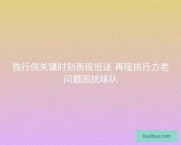 独行侠关键时刻表现低迷 再现执行力老问题困扰球队