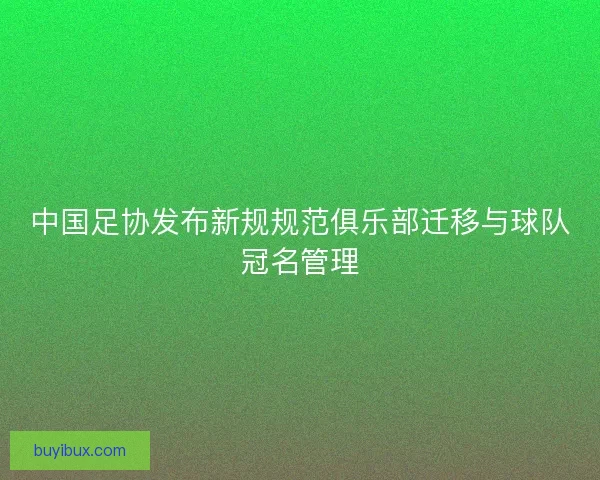 中国足协发布新规规范俱乐部迁移与球队冠名管理 中国足协发布新规规范俱乐部迁移与球队冠名管理