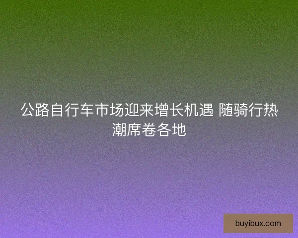 公路自行车市场迎来增长机遇 随骑行热潮席卷各地 公路自行车市场迎来增长机遇 随骑行热潮席卷各地