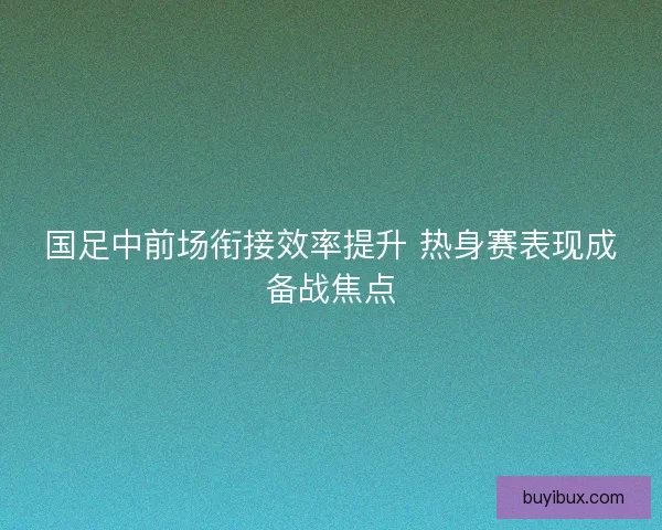 国足中前场衔接效率提升 热身赛表现成备战焦点